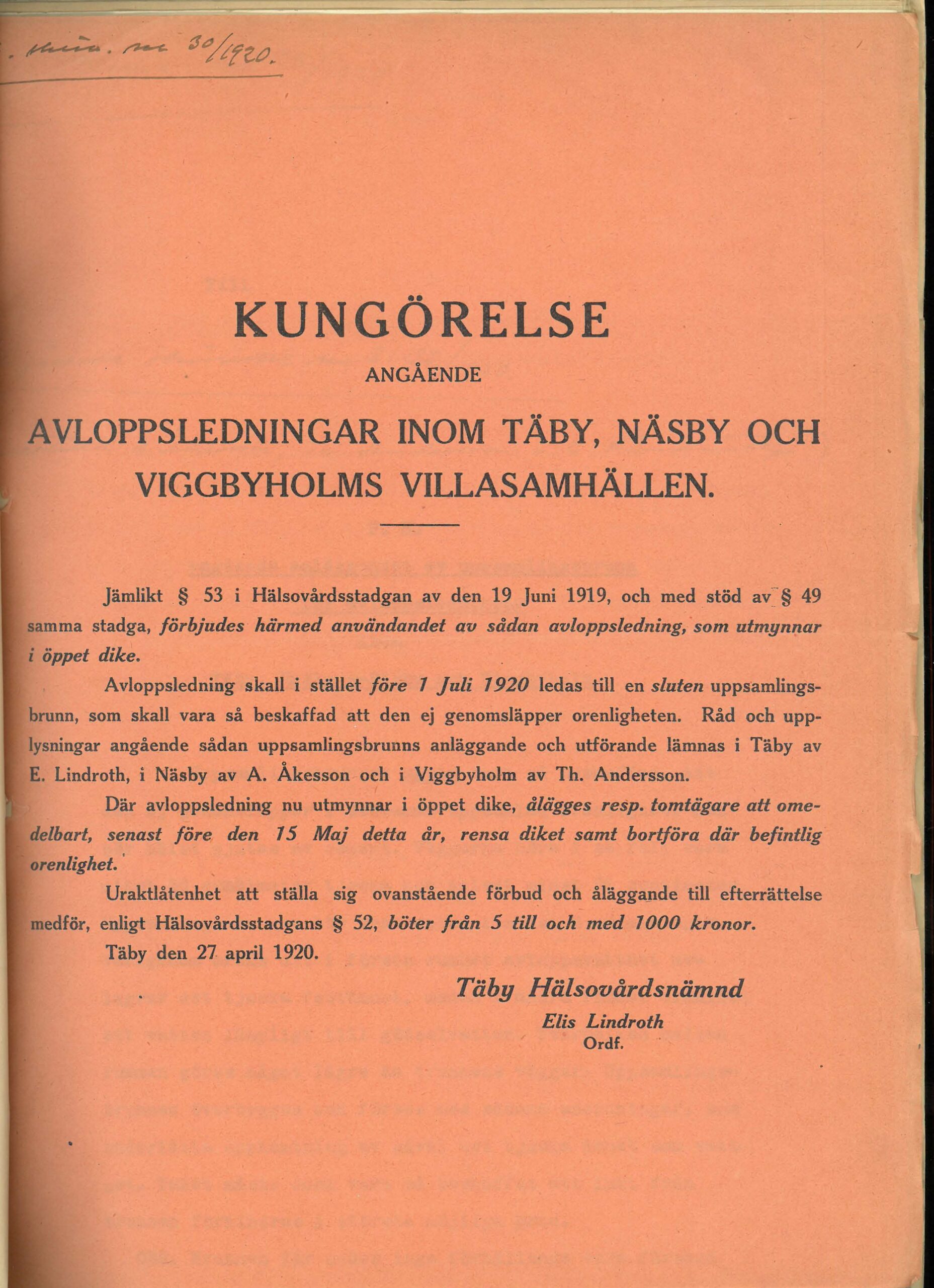 Kungörelse angående avloppsledningar inom Täby, Näsby och Viggbyholms villasamhällen. Jämlikt paragraf 53 i Hälsovårdsstadgan av den 19 juni 1919, och med stöd av paragraf 49 samma stadga, förbjudes härmed användandet av sådan avloppsledning, som utmynnar i öppet dike. Avloppsledning skall istället före 1 juli 1920 ledas till en sluten uppsamlingsbrunn, som skall vara så beskaffad att den ej genomsläpper orenligheten. Råd och upplysningar angående sådan uppsamlingsbrunns anläggande och utförande lämnas i Täby av E. Lindroth, i Näsby av A Åkesson och i Viggbyholm av Th Andersson. Där avloppsledning nu utmynnar i öppet dike, ålägges respektive tomtägare att omedlebart, senast före den 15 maj detta år, rensa diket samt borföra där befintlig orenlighet. Uraktlåtenhet att ställ sig ovanstående förbud och åläggande till efterrättelse medför, enligt Hälsovårdsstadgans paragraf 52, böter från 5 till och med 1000 kronor. Täby den 27 april 1920. Undertecknat Täby Hälsovårdsnämnd, Elis Lindroth, ordförande.